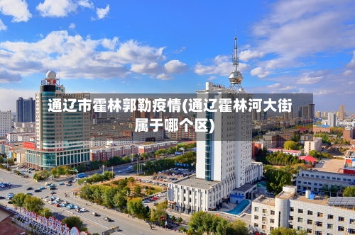 通辽市霍林郭勒疫情(通辽霍林河大街属于哪个区)-第2张图片