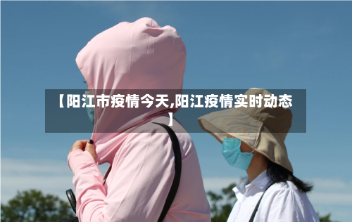 【阳江市疫情今天,阳江疫情实时动态】