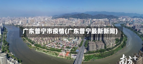 广东普宁市疫情(广东普宁最新新闻)