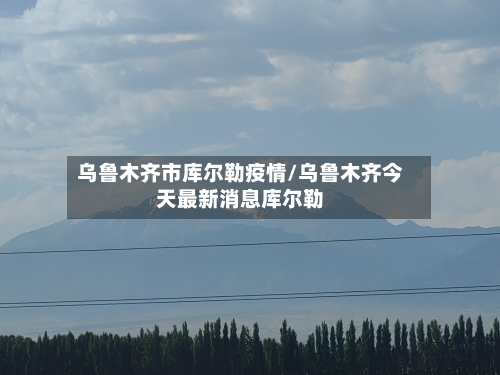 乌鲁木齐市库尔勒疫情/乌鲁木齐今天最新消息库尔勒-第1张图片