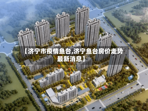【济宁市疫情鱼台,济宁鱼台房价走势最新消息】-第1张图片