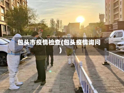 包头市疫情检查(包头疫情询问)-第1张图片