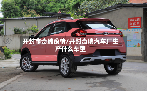 开封市奇瑞疫情/开封奇瑞汽车厂生产什么车型-第1张图片