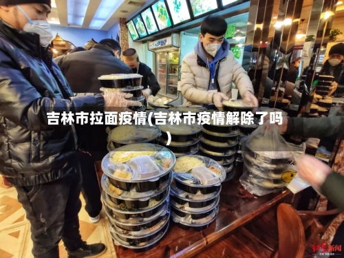 吉林市拉面疫情(吉林市疫情解除了吗)-第1张图片