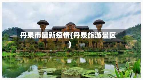 丹泉市最新疫情(丹泉旅游景区)-第1张图片