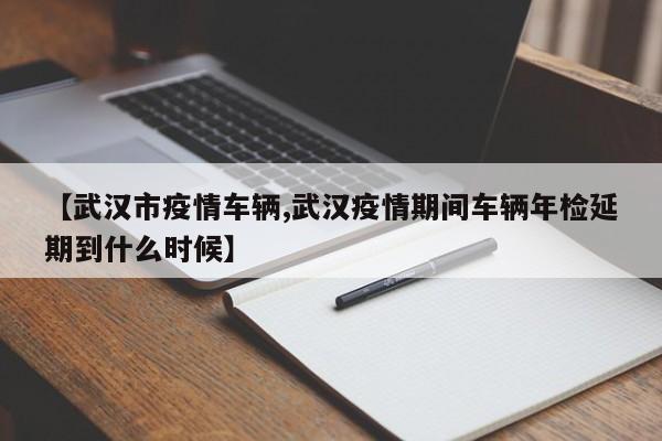 【武汉市疫情车辆,武汉疫情期间车辆年检延期到什么时候】