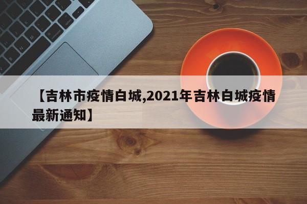 【吉林市疫情白城,2021年吉林白城疫情最新通知】