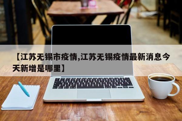 【江苏无锡市疫情,江苏无锡疫情最新消息今天新增是哪里】
