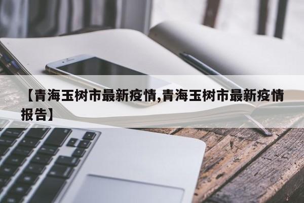 【青海玉树市最新疫情,青海玉树市最新疫情报告】